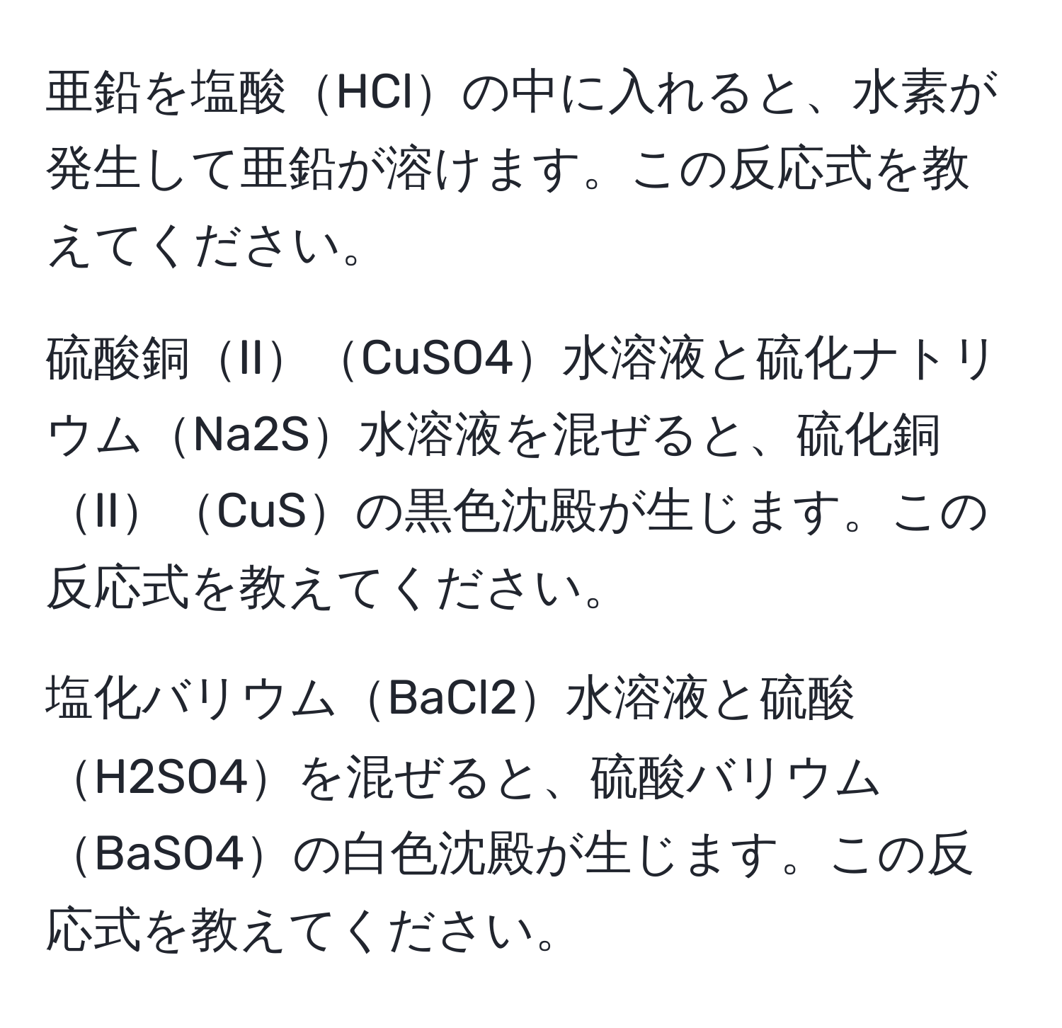 亜鉛を塩酸HClの中に入れると、水素が発生して亜鉛が溶けます。この反応式を教えてください。

硫酸銅IICuSO4水溶液と硫化ナトリウムNa2S水溶液を混ぜると、硫化銅IICuSの黒色沈殿が生じます。この反応式を教えてください。

塩化バリウムBaCl2水溶液と硫酸H2SO4を混ぜると、硫酸バリウムBaSO4の白色沈殿が生じます。この反応式を教えてください。