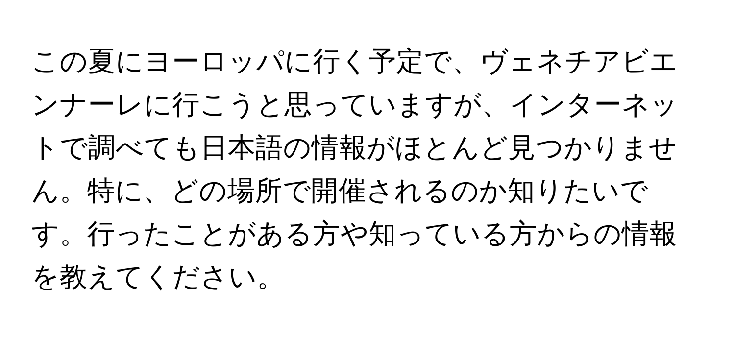 この夏にヨーロッパに行く予定で、ヴェネチアビエンナーレに行こうと思っていますが、インターネットで調べても日本語の情報がほとんど見つかりません。特に、どの場所で開催されるのか知りたいです。行ったことがある方や知っている方からの情報を教えてください。