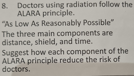 Doctors using radiation follow the 
ALARA principle. 
“As Low As Reasonably Possible” 
The three main components are 
distance, shield, and time. 
Suggest how each component of the 
ALARA principle reduce the risk of 
doctors.