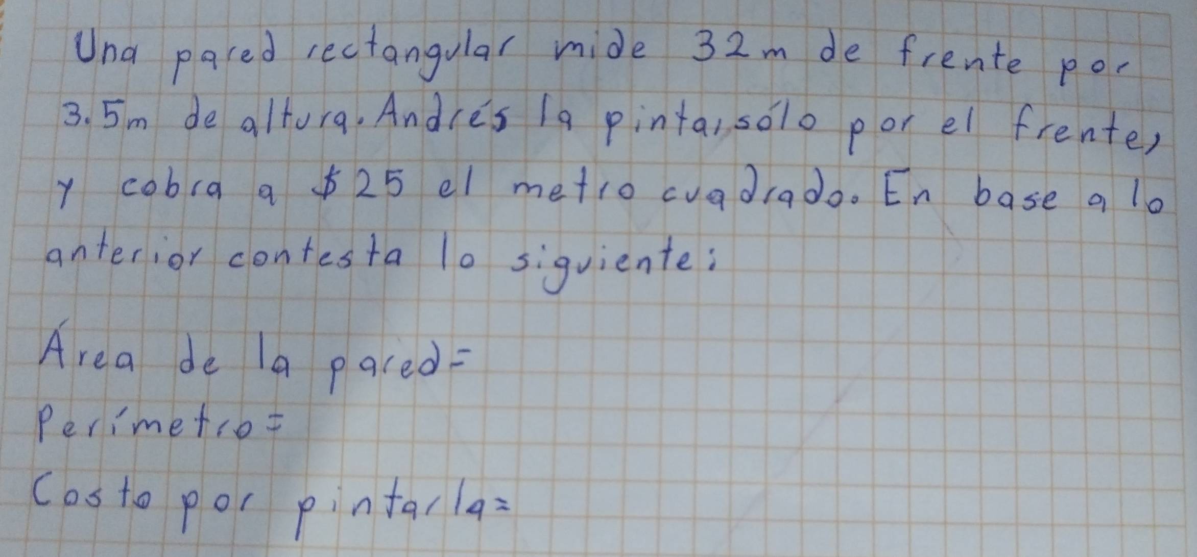 Una paced rectangular mide 32m de frente por
3. 5m de altora, Andce's 1a pinta, solo por el frenter 
y cobra a 25 el metro cuadiado. En base a lo 
anterior contesta lo siquiente: 
Area de 1a pared 
Perimetrot 
costo por pintal 14=