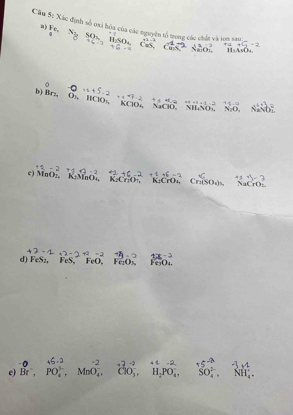 Xác định số ợxi hóa của các nguyên tố trong các chất và iọn sau 
a) Fo Ng Son, Inson Cus, Cus, Naon
H₃AsO₄. 
0 
b) Br2, O₃, HClO₃, KClO₄, NaClO, NH₄NO₃, N_2O, NaNO_2.
+2+1+1-2
c) MnO2, K2MnO₄, K_2Cr_2O_7, K₂CrO₄, Cr_2(SO_4)_3, NaCrO_2. 
d) F ex S2, FeS, FeO, Fe₂O₃, Fe3O4. 
e) B , PO,, MnO,, ClO,, H, PO,, SO, NH.