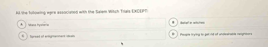 All the following were associated with the Salem Witch Trials EXCEPT:
B
A Mass hysteria Belief in witches
D 
C Spread of enlightenment ideals People trying to get rid of undesirable neighbors