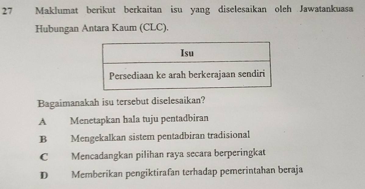 Maklumat berikut berkaitan isu yang diselesaikan oleh Jawatankuasa
Hubungan Antara Kaum (CLC).
Bagaimanakah isu tersebut diselesaikan?
A Menetapkan hala tuju pentadbiran
B Mengekalkan sistem pentadbiran tradisional
C Mencadangkan pilihan raya secara berperingkat
D Memberikan pengiktirafan terhadap pemerintahan beraja