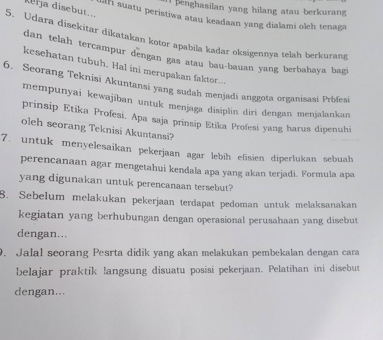 penghasilan yang hilang atau berkurang 
Kerja disebut... 
dari suatu peristiwa atau keadaan yang dialami oleh tenaga 
5. Udara disekitar dikatakan kotor apabila kadar oksigennya telah berkurang 
dan telah tercampur dengan gas atau bau-bauan yang berbahaya bagi 
kesehatan tubuh. Hal ini merupakan faktor... 
6. Seorang Teknisi Akuntansi yang sudah menjadi anggota organisasi Prófesi 
mempunyai kewajiban untuk menjaga disiplin diri dengan menjalankan 
prinsip Etika Profesi. Apa saja prinsip Etika Profesi yang harus dipenuhi 
oleh seorang Teknisi Akuntansi? 
7. untuk menyelesaikan pekerjaan agar lebih efisien diperlukan sebuah 
perencanaan agar mengetahui kendala apa yang akan terjadi. Formula apa 
yang digunakan untuk perencanaan tersebut? 
8. Sebelum melakukan pekerjaan terdapat pedoman untuk melaksanakan 
kegiatan yang berhubungan dengan operasional perusahaan yang disebut 
dengan... 
9. Jalal seorang Pesrta didik yang akan melakukan pembekalan dengan cara 
belajar praktik langsung disuatu posisi pekerjaan. Pelatihan ini disebut 
dengan...