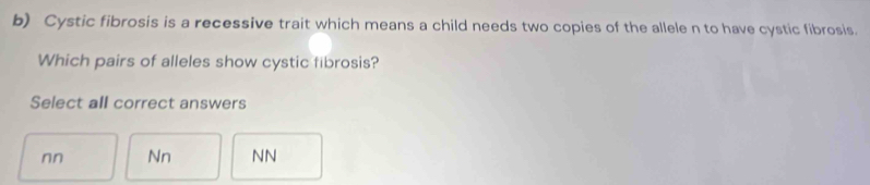 Cystic fibrosis is a recessive trait which means a child needs two copies of the allele n to have cystic fibrosis.
Which pairs of alleles show cystic fibrosis?
Select all correct answers
nn Nn NN