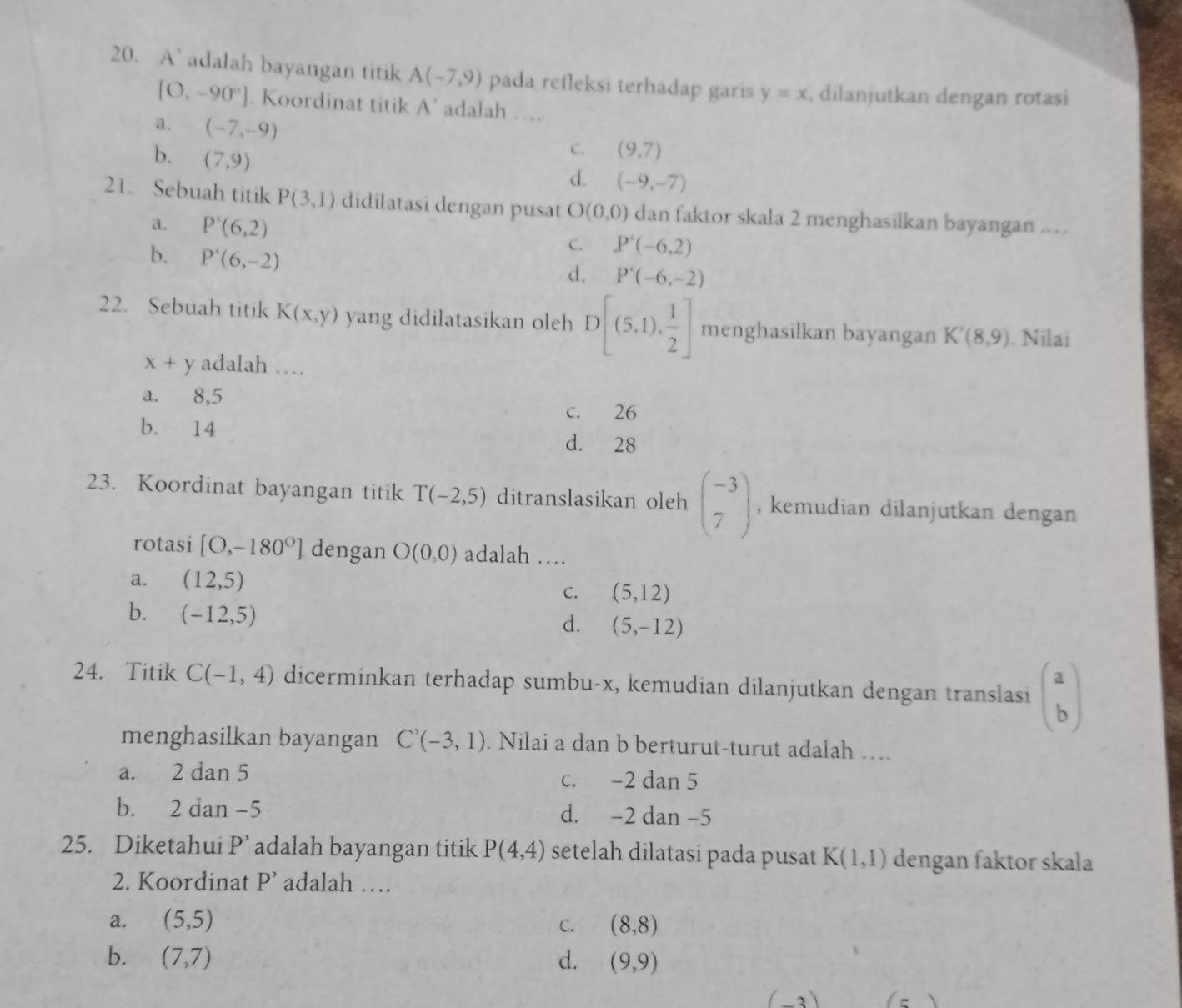 A’ adalah bayangan titik A(-7,9) pada refleksi terhadap garis y=x , dilanjutkan dengan rotasi
[O,-90°]. Koordinat titik A' adalah ….
a. (-7,-9)
b. (7,9)
C. (9,7)
d. (-9,-7)
21. Sebuah titik P(3,1) didilatasi dengan pusat O(0,0) dan faktor skala 2 menghasilkan bayangan ...
a. P'(6,2) C. P'(-6,2)
b. P'(6,-2)
d, P'(-6,-2)
22. Sebuah titik K(x,y) yang didilatasikan oleh D[(5,1), 1/2 ] menghasilkan bayangan K'(8,9). Nilai
x+y adalah …
a. 8,5
c. 26
b. 14 d. 28
23. Koordinat bayangan titik T(-2,5) ditranslasikan oleh beginpmatrix -3 7endpmatrix , kemudian dilanjutkan dengan 
rotasi [O,-180°] dengan O(0,0) adalah …
a. (12,5)
C. (5,12)
b. (-12,5)
d. (5,-12)
24. Titik C(-1,4) dicerminkan terhadap sumbu-x, kemudian dilanjutkan dengan translasi beginpmatrix a bendpmatrix
menghasilkan bayangan C'(-3,1). Nilai a dan b berturut-turut adalah ...
a. 2 dan 5 c. -2 dan 5
b. 2 dan -5 d. -2 dan -5
25. Diketahui P'. adalah bayangan titik P(4,4) setelah dilatasi pada pusat K(1,1) dengan faktor skala
2. Koordinat P' adalah …
a. (5,5) C. (8,8)
b. (7,7) d. (9,9)
−3)