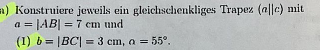 Konstruiere jeweils ein gleichschenkliges Trapez (a||c) ) mit
a=|AB|=7cm und 
(1) b=|BC|=3cm, a=55°.