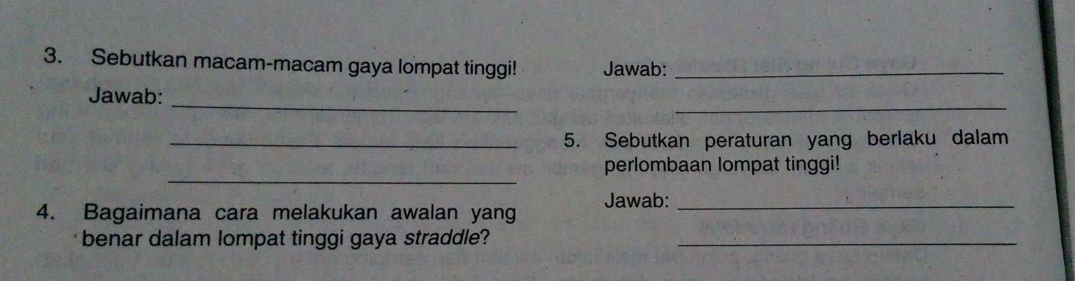 Sebutkan macam-macam gaya lompat tinggi! Jawab:_ 
_ 
_ 
Jawab: 
_5. Sebutkan peraturan yang berlaku dalam 
_ 
perlombaan lompat tinggi! 
Jawab:_ 
4. Bagaimana cara melakukan awalan yang 
benar dalam lompat tinggi gaya straddle?_