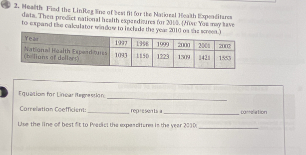 Health Find the LinReg line of best fit for the National Health Expenditures 
data. Then predict national health expenditures for 2010. (Hint: You may have 
to expand the calculator window to include the y
Equation for Linear Regression: 
_ 
Correlation Coefficient: _represents a _correlation 
Use the line of best fit to Predict the expenditures in the year 2010 : 
_