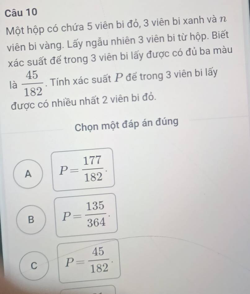 Một hộp có chứa 5 viên bi đỏ, 3 viên bi xanh và n
viên bi vàng. Lấy ngẫu nhiên 3 viên bi từ hộp. Biết
xác suất để trong 3 viên bi lấy được có đủ ba màu
là  45/182 . Tính xác suất P để trong 3 viên bi lấy
được có nhiều nhất 2 viên bi đỏ.
Chọn một đáp án đúng
A P= 177/182 .
B P= 135/364 .
C P= 45/182 .