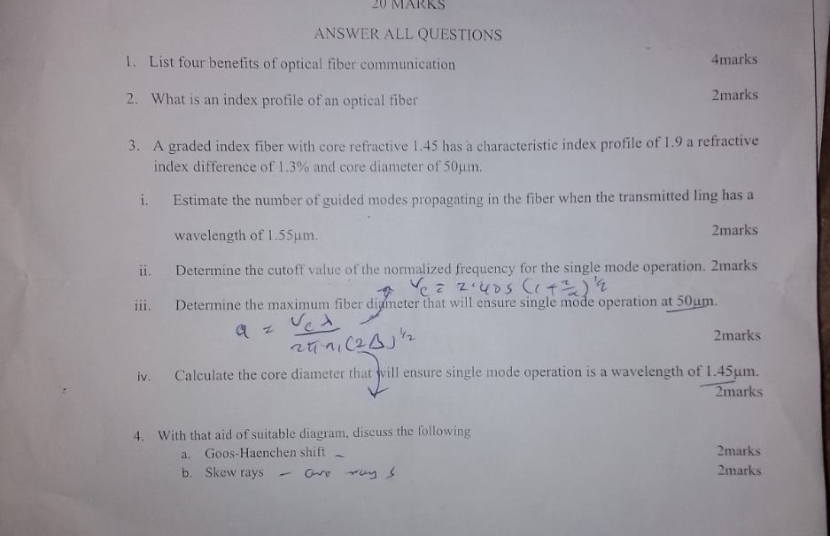 MäRK 
ANSWER ALL QUESTIONS 
1. List four benefits of optical fiber communication 4marks 
2. What is an index profile of an optical fiber 2marks 
3. A graded index fiber with core refractive 1.45 has a characteristic index profile of 1.9 a refractive 
index difference of 1.3% and core diameter of 50µm. 
i. Estimate the number of guided modes propagating in the fiber when the transmitted ling has a 
wavelength of 1.55µm. 2marks 
ii. Determine the cutoff value of the normalized frequency for the single mode operation. 2marks 
iii. Determine the maximum fiber diameter that will ensure single mode operation at 50µm. 
2marks 
iv. Calculate the core diameter that will ensure single mode operation is a wavelength of 1.45µm. 
2marks 
4. With that aid of suitable diagram, discuss the following 
a. Goos-Haenchen shift 2marks 
b. Skew rays 2marks