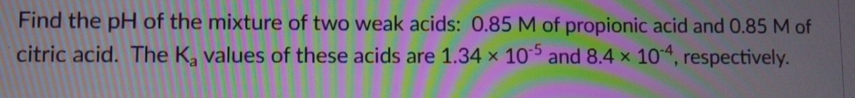 Find the pH of the mixture of two weak acids: 0.85 M of propionic acid and 0.85 M of 
citric acid. The K_a values of these acids are 1.34* 10^(-5) and 8.4* 10^(-4) , respectively.