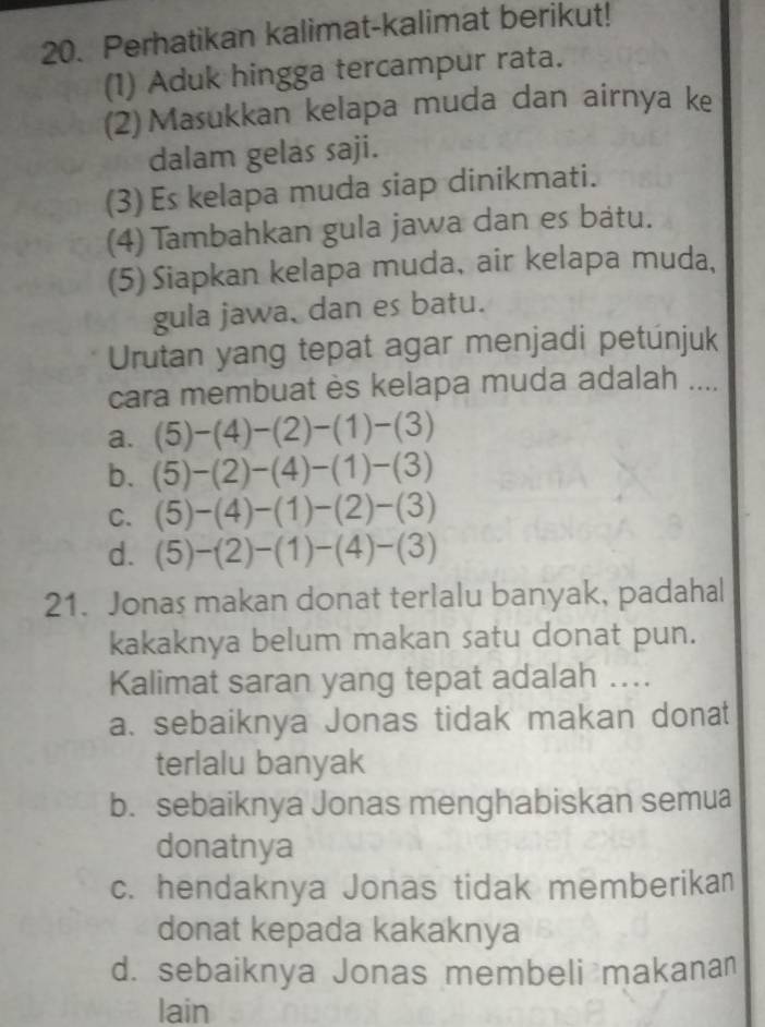 Perhatikan kalimat-kalimat berikut!
(1) Aduk hingga tercampur rata.
(2)Masukkan kelapa muda dan airnya ke
dalam gelas saji.
(3) Es kelapa muda siap dinikmati.
(4) Tambahkan gula jawa dan es bátu.
(5) Siapkan kelapa muda, air kelapa muda,
gula jawa, dan es batu.
Urutan yang tepat agar menjadi petúnjuk
cara membuat ès kelapa muda adalah ....
a. (5)-(4)-(2)-(1)-(3)
b. (5)-(2)-(4)-(1)-(3)
C. (5)-(4)-(1)-(2)-(3)
d. (5)-(2)-(1)-(4)-(3)
21. Jonas makan donat terlalu banyak, padahal
kakaknya belum makan satu donat pun.
Kalimat saran yang tepat adalah ....
a. sebaiknya Jonas tidak makan donat
terlalu banyak
b. sebaiknya Jonas menghabiskan semua
donatnya
c. hendaknya Jonas tidak memberikan
donat kepada kakaknya
d. sebaiknya Jonas membeli makanan
lain