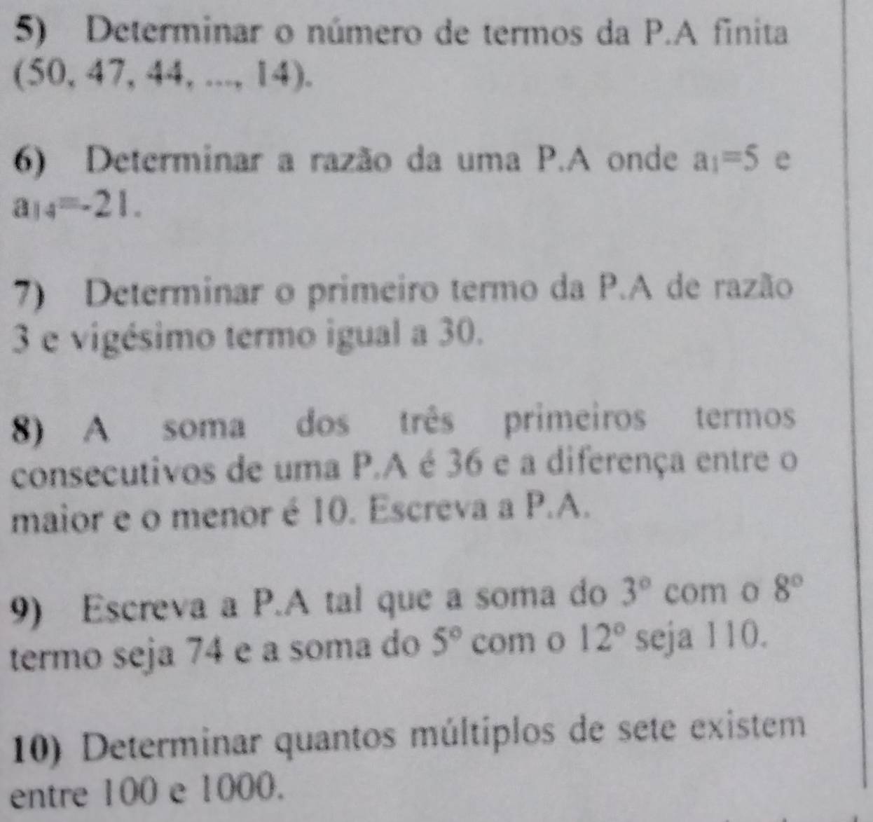 Determinar o número de termos da P.A finita
(50,47,44,...,14). 
6) Determinar a razão da uma P.A onde a_1=5 e
a_14=-21. 
7) Determinar o primeiro termo da P.A de razão 
3 e vigésimo termo igual a 30. 
8) A soma dos três primeiros termos 
consecutivos de uma P.A é 36 e a diferença entre o 
maior e o menor é 10. Escreva a P.A. 
9) Escreva a P.A tal que a soma do 3° com o 8°
termo seja 74 e a soma do 5° com o 12° seja 110. 
10) Determinar quantos múltiplos de sete existem 
entre 100 e 1000.