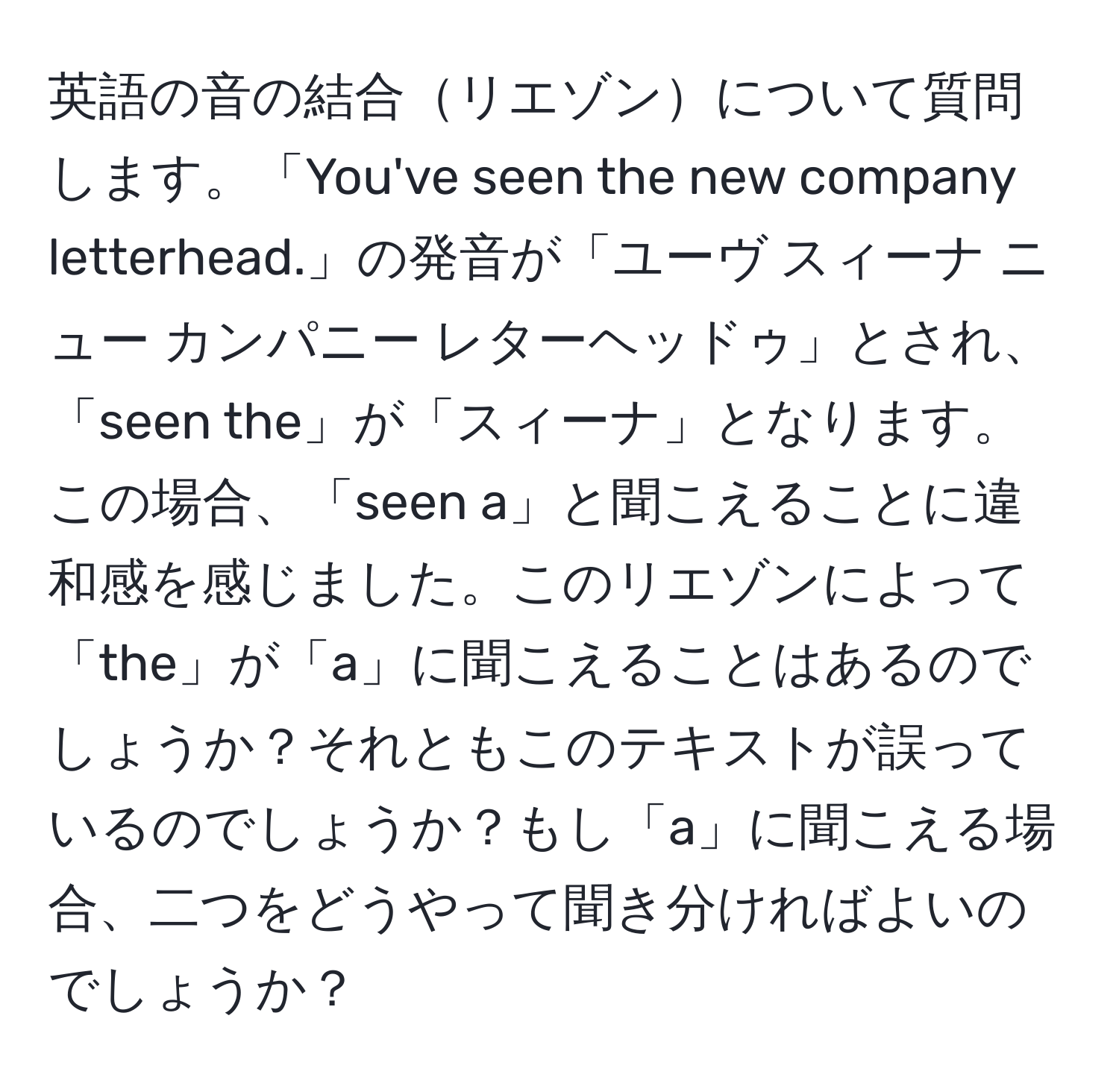 英語の音の結合リエゾンについて質問します。「You've seen the new company letterhead.」の発音が「ユーヴ スィーナ ニュー カンパニー レターヘッドゥ」とされ、「seen the」が「スィーナ」となります。この場合、「seen a」と聞こえることに違和感を感じました。このリエゾンによって「the」が「a」に聞こえることはあるのでしょうか？それともこのテキストが誤っているのでしょうか？もし「a」に聞こえる場合、二つをどうやって聞き分ければよいのでしょうか？