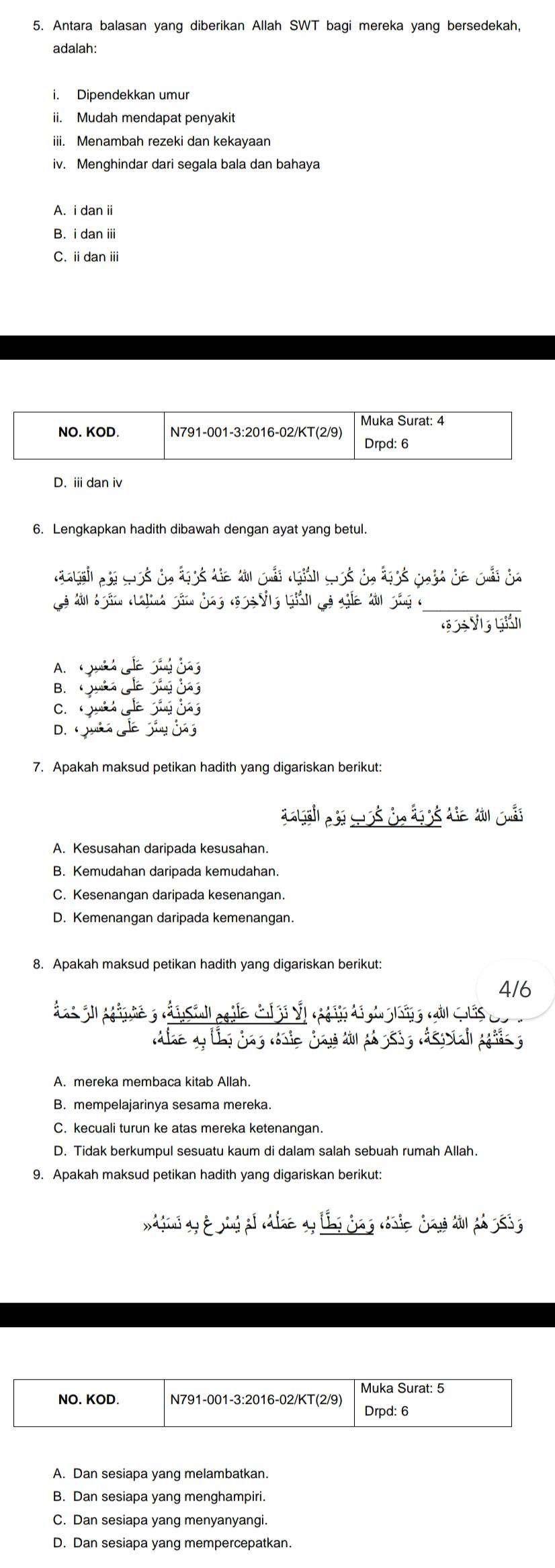 Antara balasan yang diberikan Allah SWT bagi mereka yang bersedekah,
adalah:
i. Dipendekkan umur
ii. Mudah mendapat penyakit
iii. Menambah rezeki dan kekayaan
iv. Menghindar dari segala bala dan bahaya
A. i danii
B. i dan iii
C. i dan ii
D. i dan iv
6. Lengkapkan hadith dibawah dengan ayat yang betul.
Cà ln ần anh gần đag cộ gống giản gả ga đn gôg c_
1 V L
A. w
B. w
C.
D. 
7. Apakah maksud petikan hadith yang digariskan berikut:
A. Kesusahan daripada kesusahan.
B. Kemudahan daripada kemudahan.
C. Kesenangan daripada kesenangan.
D. Kemenangan daripada kemenangan.
8. Apakah maksud petikan hadith yang digariskan berikut:
4/6
B. mempelajarinya sesama mereka.
C. kecuali turun ke atas mereka ketenangan.
D. Tidak berkumpul sesuatu kaum di dalam salah sebuah rumah Allah.
9. Apakah maksud petikan hadith yang digariskan berikut:
A. Dan sesiapa yang melambatkan.
B. Dan sesiapa yang menghampiri.
C. Dan sesiapa yang menyanyangi.
D. Dan sesiapa yang mempercepatkan.