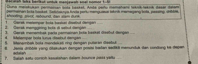 Bacalah teks berikut untuk menjawab soal nomor 1-5! 
Guna melakukan permainan bola basket, Anda perlu memahami teknik-teknik dasar dalam 
permainan bola basket. Setidaknya Anda perlu menguasai teknik memegang bola, passing, dribble, 
shooting, pivot, rebound, dan slam dunk. 
1. Gerak melempar bola basket disebut dengan ..... 
2. Gerak menggiring bola di sebut dengan .... 
3. Gerak menembak pada permainan bola basket disebut dengan .... 
4. Melempar bola lurus disebut dengan .... 
5. Menembak bola mendekati ring dengan putaran disebut .... 
6. Jenis dribble yang dilakukan dengan posisi badan sedikit menunduk dan condong ke depan 
adalah ... 
7. Salah satu contoh kesalahan dalam bounce pass yaitu …