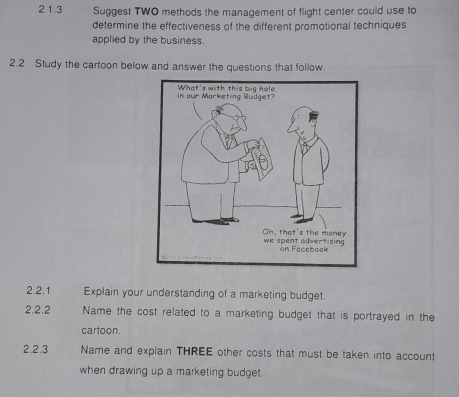 Suggest TWO methods the management of flight center could use to 
determine the effectiveness of the different promotional techniques 
applied by the business. 
2.2 Study the cartoon below and answer the questions that follow. 
2.2.1 Explain your understanding of a marketing budget. 
2.2.2 Name the cost related to a marketing budget that is portrayed in the 
cartoon. 
2.2.3 Name and explain THREE other costs that must be taken into account 
when drawing up a marketing budget.