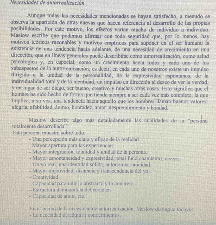 Necesidades de autorrealización
Aunque todas las necesidades mencionadas se hayan satisfecho, a menudo se
observa la aparición de otras nuevas que hacen referencia al desarrollo de las propias
posibilidades. Por este motivo, los efectos varían mucho de individuo a individuo.
Maslow escribe que podemos afirmar con toda seguridad que, por lo menos, hay
motivos teóricos razonables y motivos empíricos para suponer en el ser humano la
existencia de una tendencia hacia adelante, de una necesidad de crecimiento en una
dirección, que en líneas generales puede describirse como autorrealización, como salud
psicológica y, en especial, como un crecimiento hacia todos y cada uno de los
subaspectos de la autorrealización; es decir, en cada uno de nosotros existe un impulso
dirigido a la unidad de la personalidad, de la expresividad espontánea, de la
individualidad total y de la identidad; un impulso en dirección al deseo de ver la verdad,
y en lugar de ser ciego, ser bueno, creativo y muchas otras cosas. Esto significa que el
hombre ha sido hecho de forma que tiende siempre a ser cada vez más completo, la que
implica, a su vez, una tendencia hacia aquello que los hombres llaman buenos valores:
alegría, afabilidad, ánimo, honradez, amor, desprendimiento y bondad.
Maslow describe algo más detalladamente las cualidades de la “persona
totalmente desarrollada” :
Esta persona muestra sobre todo:
- Una percepción más clara y eficaz de la realidad.
- Mayor apertura para las experiencias.
- Mayor integración, totalidad y unidad de la persona.
- Mayor espontaneidad y expresividad; total funcionamiento, viveza.
- Un yo real; una identidad sólida, autonomía, unicidad.
- Mayor objetividad, distancia y transcendencia del yo.
- Creatividad.
- Capacidad para unir lo abstracto y lo concreto.
- Estructura democrática del carácter.
- Capacidad de amor, etc.
En el marco de la necesidad de autorrealización, Maslow distingue todavía:
- La necesidad de adquirir conocimientos.