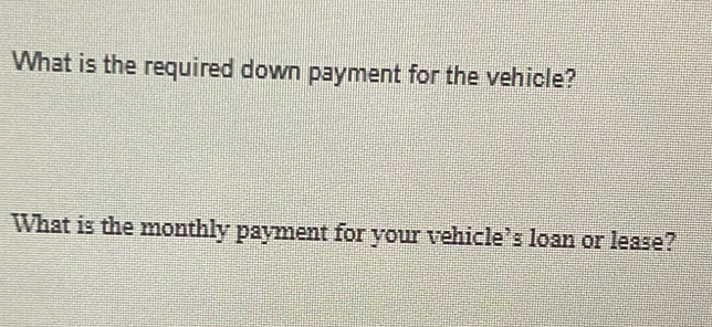 What is the required down payment for the vehicle? 
What is the monthly payment for your vehicle’s loan or lease?