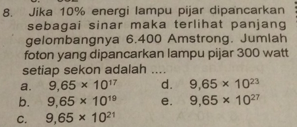 Jika 10% energi lampu pijar dipancarkan
sebagai sinar maka terlihat panjang
gelombangnya 6.400 Amstrong. Jumlah
foton yang dipancarkan lampu pijar 300 watt
setiap sekon adalah ....
a. 9,65* 10^(17) d. 9,65* 10^(23)
b. 9,65* 10^(19) e. 9,65* 10^(27)
C. 9,65* 10^(21)