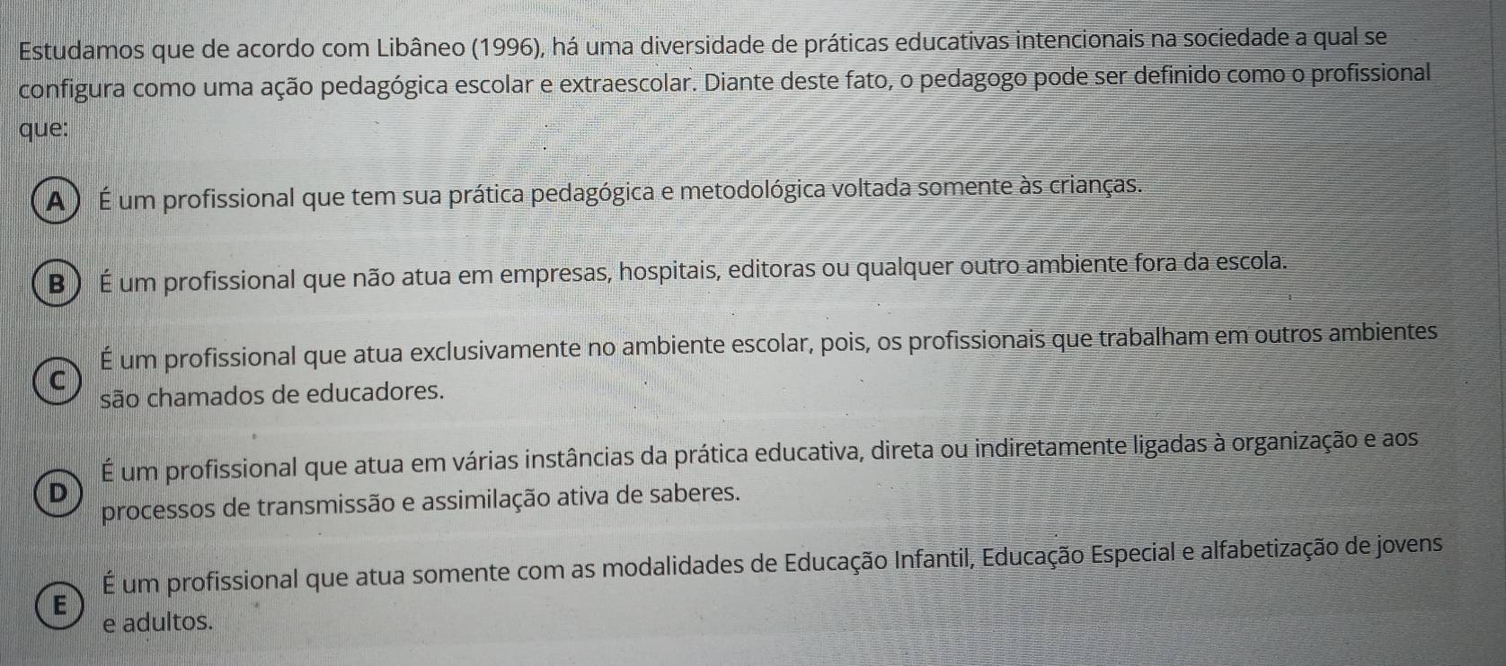 Estudamos que de acordo com Libâneo (1996), há uma diversidade de práticas educativas intencionais na sociedade a qual se
configura como uma ação pedagógica escolar e extraescolar. Diante deste fato, o pedagogo pode ser definido como o profissional
que:
A ) É um profissional que tem sua prática pedagógica e metodológica voltada somente às crianças.
B ) É um profissional que não atua em empresas, hospitais, editoras ou qualquer outro ambiente fora da escola.
É um profissional que atua exclusivamente no ambiente escolar, pois, os profissionais que trabalham em outros ambientes
C
são chamados de educadores.
É um profissional que atua em várias instâncias da prática educativa, direta ou indiretamente ligadas à organização e aos
D
processos de transmissão e assimilação ativa de saberes.
É um profissional que atua somente com as modalidades de Educação Infantil, Educação Especial e alfabetização de jovens
E
e adultos.