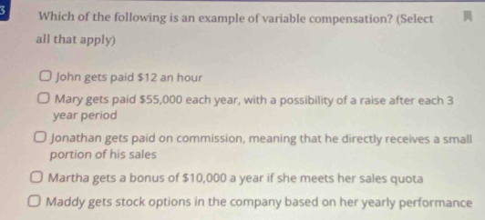 a Which of the following is an example of variable compensation? (Select
all that apply)
John gets paid $12 an hour
Mary gets paid $55,000 each year, with a possibility of a raise after each 3
year period
Jonathan gets paid on commission, meaning that he directly receives a small
portion of his sales
Martha gets a bonus of $10,000 a year if she meets her sales quota
Maddy gets stock options in the company based on her yearly performance