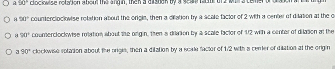 a 90° clockwise rotation about the origin, then a dilation by a scale factor of 2 with a center of uilation at the ongin
a 90° counterclockwise rotation about the origin, then a dilation by a scale factor of 2 with a center of dilation at the o
a 90° counterclockwise rotation about the origin, then a dilation by a scale factor of 1/2 with a center of dilation at the
a 90° clockwise rotation about the origin, then a dilation by a scale factor of 1/2 with a center of dilation at the origin