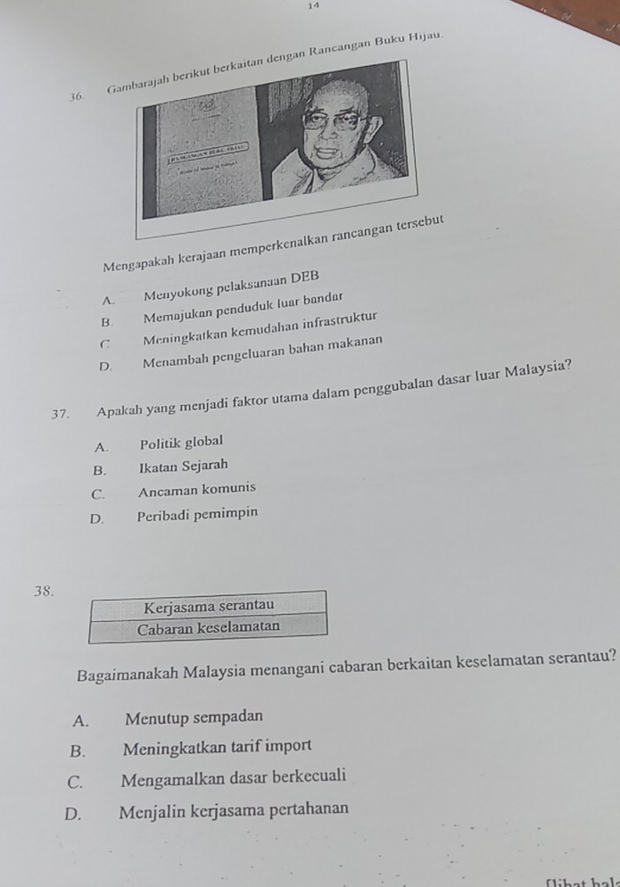 14
36. GRancangan Buku Hijau.
Mengapakah kerajaan memperkenalkan rancangan tersebut
A. Menyokong pelaksanaan DEB
B. Memajukan penduduk luar bandar
C Meningkatkan kemudahan infrastruktur
D. Menambah pengeluaran bahan makanan
37. Apakah yang menjadi faktor utama dalam penggubalan dasar luar Malaysia?
A. Politik global
B. Ikatan Sejarah
C. Ancaman komunis
D. Peribadi pemimpin
38.
Bagaimanakah Malaysia menangani cabaran berkaitan keselamatan serantau?
A. Menutup sempadan
B. Meningkatkan tarif import
C. Mengamalkan dasar berkecuali
D. Menjalin kerjasama pertahanan