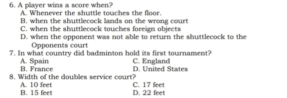 A player wins a score when?
A. Whenever the shuttle touches the floor.
B. when the shuttlecock lands on the wrong court
C. when the shuttlecock touches foreign objects
D. when the opponent was not able to return the shuttlecock to the
Opponents court
7. In what country did badminton hold its first tournament?
A. Spain C. England
B. France D. United States
8. Width of the doubles service court?
A. 10 feet C. 17 feet
B. 15 feet D. 22 feet