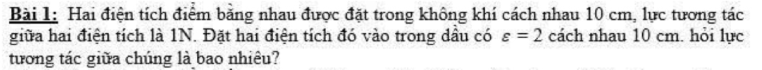 Hai điện tích điểm bằng nhau được đặt trong không khí cách nhau 10 cm, lực tương tác 
giữa hai điện tích là 1N. Đặt hai điện tích đó vào trong dầu có varepsilon =2 cách nhau 10 cm. hỏi lực 
tương tác giữa chúng là bao nhiêu?