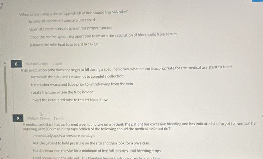 When safely using a centrifuge, which action should the MA take?
Ensure all specimen tubes are uncapped.
Open at timed intervals to monitor proper function.
Open the centrifuge during operation to ensure the separation of blood cells from serum.
Balance the tube load to prevent breakage.
8 Multiple Choice 1 point
If an evacuation tube does not begin to fll during a specimen draw, what action is appropriate for the medical assistant to take?
terminate the stick and reattempt to complete collection
try another evacuated tube prior to withdrawing from the vein
rotate the tube within the tube holder
invert the evacuated tube to restart blood flow
9 Muttiple Chaice 1 point
A medical assistant has performed a venipuncture on a patient, the patient has excessive bleeding and has indicated she forgot to mention her
anticoagulant (Coumadin) therapy. Which of the following should the medical assistant do?
Immediately apply a pressure bandage.
Ask the patient to hold pressure on the site and then look for a physician.
Hold pressure on the site for a minimum of five full minutes until bleeding stops.
Hold pressure on the site until the bleeding begins to ston and annly a bandage
