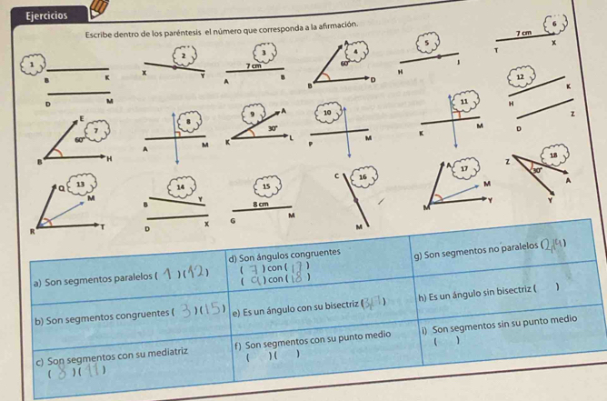 Ejercicios
Escribe dentro de los paréntesis el número que corresponda a la afirmación.
7 cm
5
x
2 3
T
1
7 cm 1
B K
x
A B 12
 
11 H
10 z
M
A
M M K D
17
c 16 
M
4 15
B
Y 8 cm
M
M
x G
D
M
d) Son ángulos congruentes
a) Son segmentos paralelos ( ) ( 1 ) con ( 1 g) Son segmentos no paralelos (1)
 ) con (
b) Son segmentos congruentes ( ) ( e) Es un ángulo con su bisectriz ( ) h) Es un ángulo sin bisectriz (
c) Son segmentos con su mediatriz f) Son segmentos con su punto medio i) Son segmentos sin su punto medio
(
( ) ( ) (  ) (
