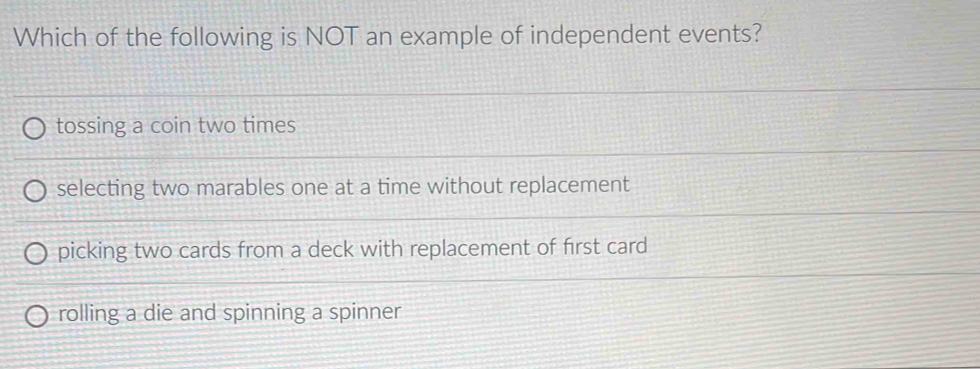 Which of the following is NOT an example of independent events?
tossing a coin two times
selecting two marables one at a time without replacement
picking two cards from a deck with replacement of first card
rolling a die and spinning a spinner