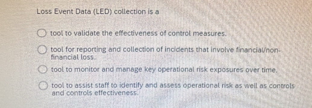 Loss Event Data (LED) collection is a
tool to validate the effectiveness of control measures.
tool for reporting and collection of incidents that involve financial/non-
financial loss.
tool to monitor and manage key operational risk exposures over time.
tool to assist staff to identify and assess operational risk as well as controls
and controls effectiveness.