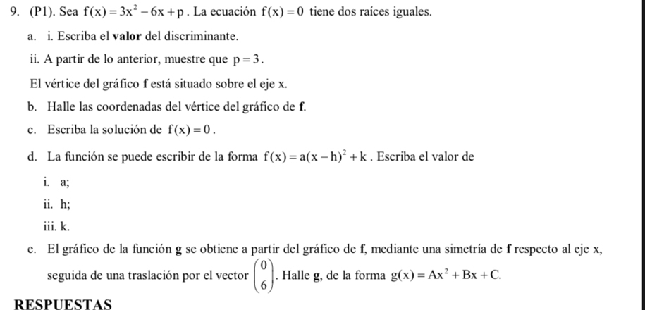 (P1). Sea f(x)=3x^2-6x+p. La ecuación f(x)=0 tiene dos raíces iguales. 
a. i. Escriba el valor del discriminante. 
ii. A partir de lo anterior, muestre que p=3. 
El vértice del gráfico f está situado sobre el eje x. 
b. Halle las coordenadas del vértice del gráfico de f. 
c. Escriba la solución de f(x)=0. 
d. La función se puede escribir de la forma f(x)=a(x-h)^2+k. Escriba el valor de 
i. a; 
ii. h; 
iii. k. 
e. El gráfico de la función g se obtiene a partir del gráfico de f, mediante una simetría de f respecto al eje x, 
seguida de una traslación por el vector beginpmatrix 0 6endpmatrix. Halle g, de la forma g(x)=Ax^2+Bx+C. 
RESPUESTAS