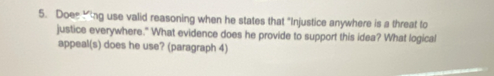 Does King use valid reasoning when he states that "Injustice anywhere is a threat to 
justice everywhere." What evidence does he provide to support this idea? What logical 
appeal(s) does he use? (paragraph 4)