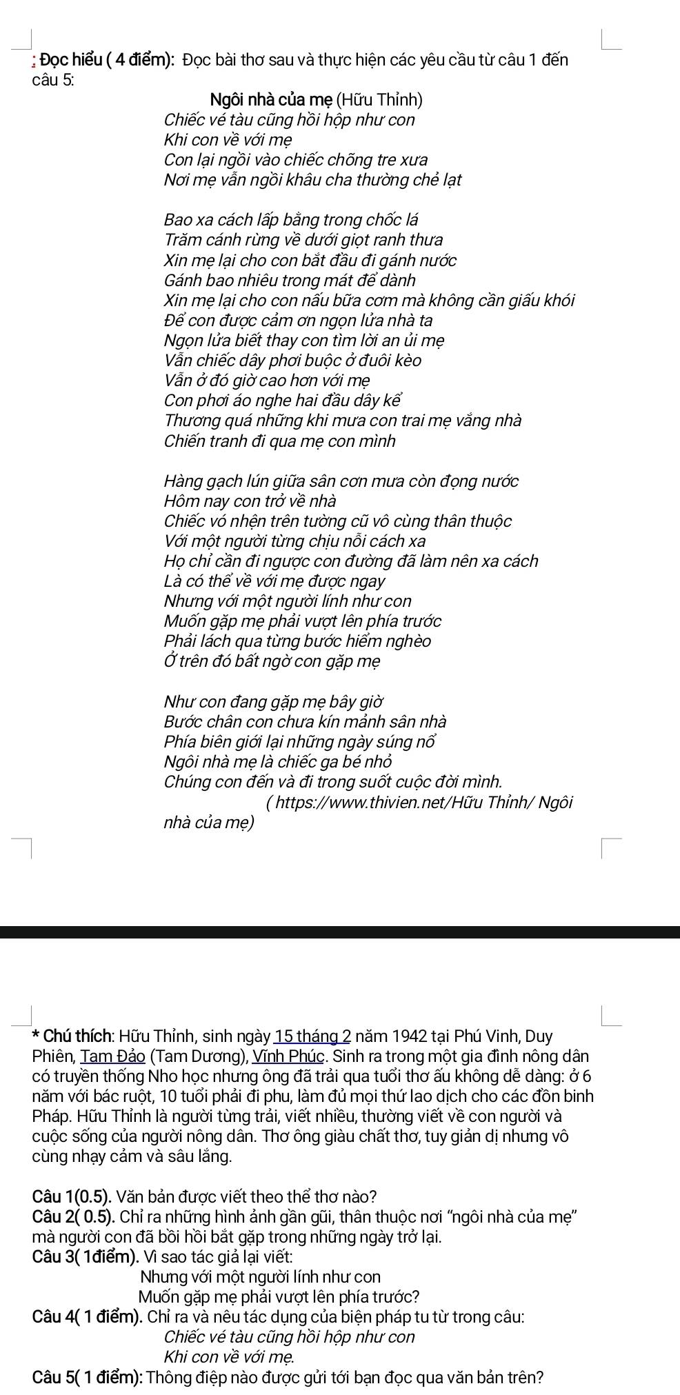 Đọc hiểu ( 4 điểm): Đọc bài thơ sau và thực hiện các yêu cầu từ câu 1 đến
câu 5:
Ngôi nhà của mẹ (Hữu Thỉnh)
Chiếc vé tàu cũng hồi hộp như con
Khi con về với mẹ
Con lại ngồi vào chiếc chõng tre xưa
Nơi mẹ vẫn ngồi khâu cha thường chẻ lạt
Bao xa cách lấp bằng trong chốc lá
Trăm cánh rừng về dưới giọt ranh thưa
Xin mẹ lại cho con bắt đầu đi gánh nước
Gánh bao nhiêu trong mát để dành
Xin mẹ lại cho con nấu bữa cơm mà không cần giấu khói
Để con được cảm ơn ngọn lửa nhà ta
Ngọn lửa biết thay con tìm lời an ủi mẹ
Vẫn chiếc dây phơi buộc ở đuôi kèo
Vẫn ở đó giờ cao hơn với mẹ
Con phơi áo nghe hai đầu dây kế
Thương quá những khi mưa con trai mẹ vắng nhà
Chiến tranh đi qua mẹ con mình
Hàng gạch lún giữa sân cơn mưa còn đọng nước
Hôm nay con trở về nhà
Chiếc vó nhện trên tường cũ vô cùng thân thuộc
Với một người từng chịu nỗi cách xa
Họ chỉ cần đi ngược con đường đã làm nên xa cách
Là có thể về với mẹ được ngay
Nhưng với một người lính như con
Muốn gặp mẹ phải vượt lên phía trước
Phải lách qua từng bước hiểm nghèo
Ở trên đó bất ngờ con gặp mẹ
Như con đang gặp mẹ bây giờ
Bước chân con chưa kín mảnh sân nhà
Phía biên giới lại những ngày súng nổ
Ngôi nhà mẹ là chiếc ga bé nhỏ
Chúng con đến và đi trong suốt cuộc đời mình.
( https://www.thivien.net/Hữu Thỉnh/ Ngôi
nhà của mẹ)
*  Chú thích: Hữu Thỉnh, sinh ngày 15 tháng 2 năm 1942 tại Phú Vinh, Duy
Phiên, Tam Đảo (Tam Dương), Vĩnh Phúc. Sinh ra trong một gia đình nông dân
có truyền thống Nho học nhưng ông đã trải qua tuổi thơ ấu không dễ dàng: ở 6
văm với bác ruột, 10 tuổi phải đi phu, làm đủ mọi thứ lao dịch cho các đồn binh
Pháp. Hữu Thỉnh là người từng trải, viết nhiều, thường viết về con người và
cuộc sống của người nông dân. Thơ ông giàu chất thơ, tuy giản dị nhưng vô
cùng nhạy cảm và sâu lắng.
Câu 1(0.5) ). Văn bản được viết theo thể thơ nào?
Câu 2( 0.5). Chỉ ra những hình ảnh gần gũi, thân thuộc nơi 'ngôi nhà của mẹ'
mà người con đã bồi hồi bắt gặp trong những ngày trở lại.
Câu 3( 1điểm). Vì sao tác giả lại viết:
Nhưng với một người lính như con
Muốn gặp mẹ phải vượt lên phía trước?
Câu 4( 1 điểm). Chỉ ra và nêu tác dụng của biện pháp tu từ trong câu:
Chiếc vé tàu cũng hồi hộp như con
Khi con về với mẹ.
Câu 5( 1 điểm): Thông điệp nào được gửi tới bạn đọc qua văn bản trên?