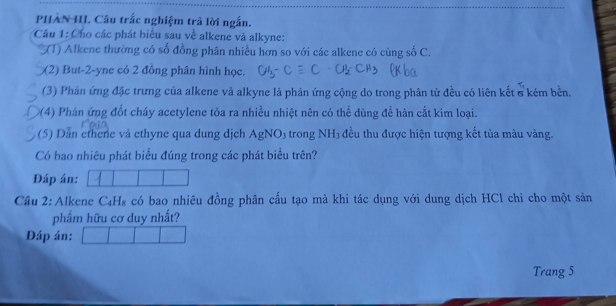 PHẢN HL Câu trắc nghiệm trả lời ngắn. 
Câu 1: Cho các phát biểu sau về alkene và alkyne: 
(1) Alkene thường có số đồng phân nhiều hơn so với các alkene có cùng số C. 
(2) But -2 -yne có 2 đồng phân hình học. 
(3) Phản ứng đặc trưng của alkene và alkyne là phản ứng cộng do trong phân tử đều có liên kết & kém bền. 
9(4) Phản ứng đốt cháy acetylene tỏa ra nhiều nhiệt nên có thể dùng để hàn cắt kim loại. 
(5) Dẫn ethene và ethyne qua dung dịch A gN O_3 trong NH_3 đều thu được hiện tượng kết tủa màu vàng. 
Có bao nhiêu phát biểu đúng trong các phát biểu trên? 
Đáp án: 
Câu 2: Alkene C₄H₈ có bao nhiêu đồng phân cấu tạo mà khi tác dụng với dung dịch HCl chỉ cho một sản 
phẩm hữu cơ duy nhất? 
Đáp án: 
Trang 5