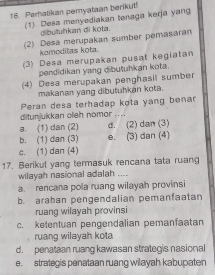 Perhatikan pernyataan berikut!
(1) Desa menyediakan tenaga kerja yang
dibutuhkan di kota.
(2) Desa merupakan sumber pemasaran
komoditas kota.
(3) Desa merupakan pusat kegiatan
pendidikan yang dibutuhkan kota.
(4) Desa merupakan penghasil sumber
makanan yang dibutuhkan kota.
Peran desa terhadap kota yang benar
ditunjukkan oleh nomor ....
a. (1) dan (2) d. (2) dan (3)
b. (1) dan (3) e. (3) dan (4)
c. (1) dan (4)
17. Berikut yang termasuk rencana tata ruang
wilayah nasional adalah ....
a. rencana pola ruang wilayah provinsi
b. arahan pengendalian pemanfaatan
ruang wilayah provinsi
c. ketentuan pengendalian pemanfaatan
ruang wilayah kota
d. penataan ruang kawasan strategis nasional
e. strategis penataan ruang wilayah kabupaten