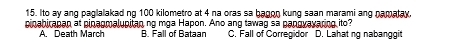 Ito ay ang paglalakad ng 100 kilometro at 4 na oras sa bagon kung saan marami ang namatay.
pinabirapan at pinagmalupitan ng mga Hapon. Ano ang tawag sa pangvayaring ito?
A. Death March B. Fall of Bataan C. Fall of Corregidor D. Lahat ng nabanggit