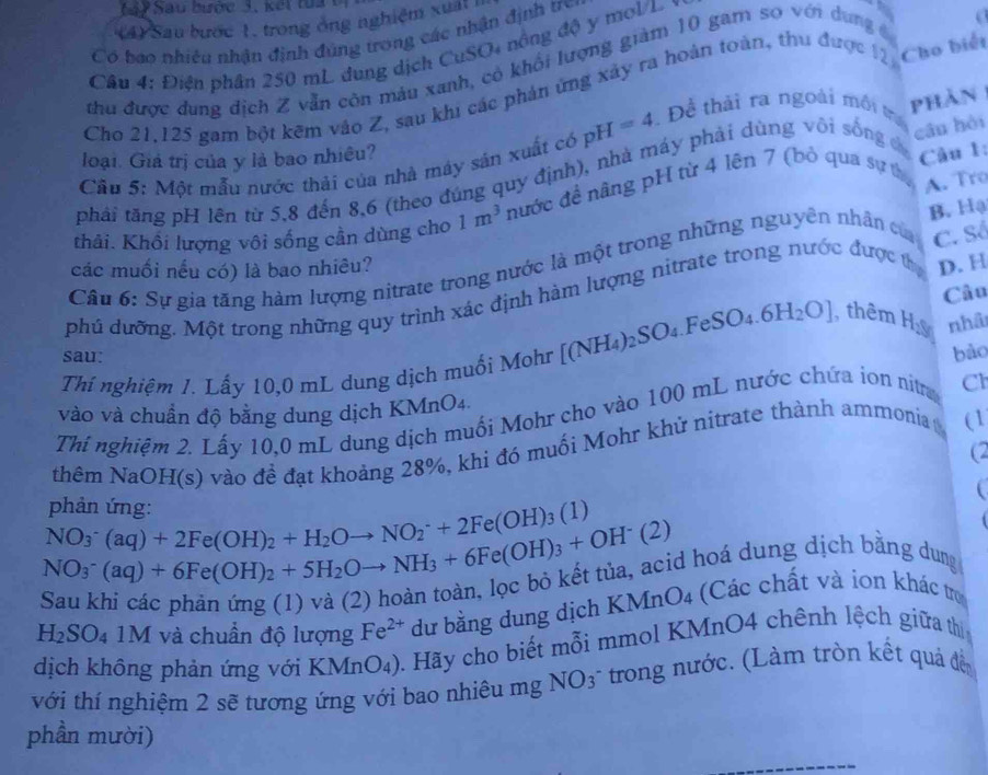 1 4 7 Sau bược 3, kết tu a  t
4 Sau bước 1, trong ông nghiệm xuất 
Có bao nhiêu nhân định đúng trong các nhận định tre
Câu 4: Điện phần 250 mL dung dịch CuSO4 nông độ y mol/L
B a
thu được dung địch Z vẫn côn máu xanh, có khổi lượng giàm 10 gam so với dung c
Cho 21,125 gam bột kẽm vào Z, sau khi các phản ứng xây ra hoàn toàn, thu được 12 Cho biết
Cău 5: Một mẫu nước thải của nhà máy sản xuất có pH=4. Đề thải ra ngoài môi tra phản
loại. Giả trị của y là bao nhiều?
phải tăng pH lên từ 5,8 đến 8,6 (theo đúng quy định), nhà máy phải dùng või sống đ
cần hèi
Câu 1:
thải. Khổi lượng vôi sống cần dùng cho 1m^3 nước đề nâng pH từ 4 lên 7 (bỏ qua sự thị A. Tro
C. Số
Câu 6: Sự gia tăng hàm lượng nitrate trong nước là một trong những nguyên nhân củ B. Hạ
các muối nếu có) là bao nhiêu?
Câu
phú dưỡng. Một trong những quy trình xác định hàm lượng nitrate trong nước được thị D. H
bào
Thí nghiệm 1. Lấy 10,0 mL dung dịch muối Mohr [(NH_4)_2SO_4.FeSO_4.6H_2O] , thêm Hỳ nhà
sau:
vào và chuẩn độ bằng dung dịch KMnO4.
Thí nghiệm 2. Lấy 10,0 mL dung dịch muối Mohr cho vào 100 mL nước chứa ion nitra Cl
thêm NaOH(s) vào đề đạt khoảng 28%, khi đó muối Mohr khử nitrate thành ammonia (1
(2
NO_3^(-(aq)+2Fe(OH)_2)+H_2Oto NO_2^(-+2Fe(OH)_3)(1) phản ứng:
NO_3^(-(aq)+6Fe(OH)_2)+5H_2Oto NH_3+6Fe(OH)_3+OH^-(2) d hoá dung dịch bằng dung
H_2SO_4 1M và chuần độ lượng Fe^(2+) dư bằng dung dịch KMnO4 (Các chất và ion khác tro
dịch không phản ứng với KMnO₄). Hãy cho biết mỗi mmol KMnO4 chênh lệch giữa thị
với thí nghiệm 2 sẽ tương ứng với bao nhiêu mg NO3^- * trong nước. (Làm tròn kết quá đến
phần mười)