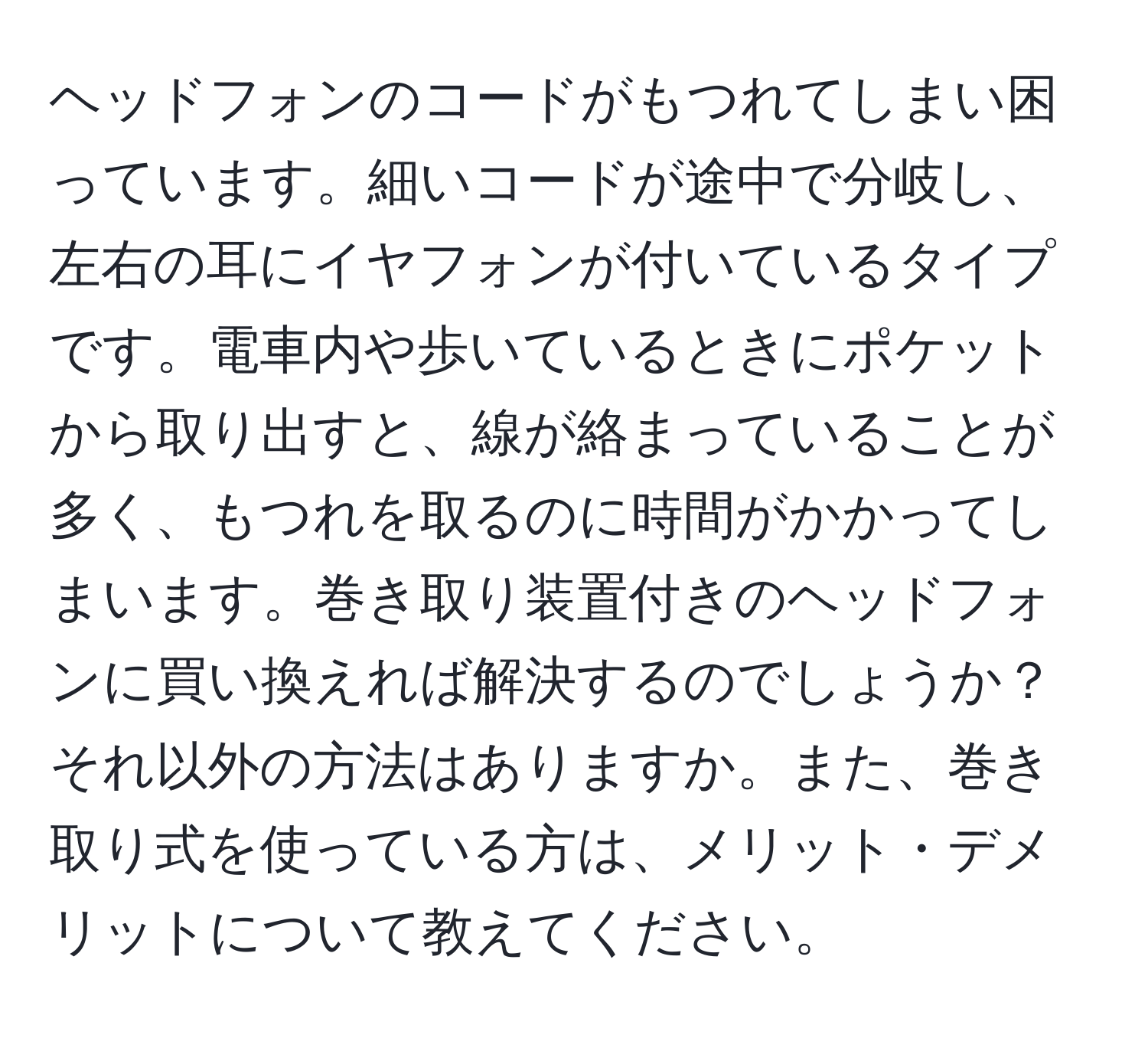 ヘッドフォンのコードがもつれてしまい困っています。細いコードが途中で分岐し、左右の耳にイヤフォンが付いているタイプです。電車内や歩いているときにポケットから取り出すと、線が絡まっていることが多く、もつれを取るのに時間がかかってしまいます。巻き取り装置付きのヘッドフォンに買い換えれば解決するのでしょうか？それ以外の方法はありますか。また、巻き取り式を使っている方は、メリット・デメリットについて教えてください。