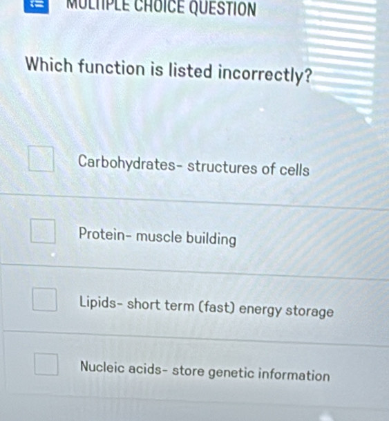 MULTPLE CHOICE QUESTION
Which function is listed incorrectly?
Carbohydrates- structures of cells
Protein- muscle building
Lipids- short term (fast) energy storage
Nucleic acids- store genetic information