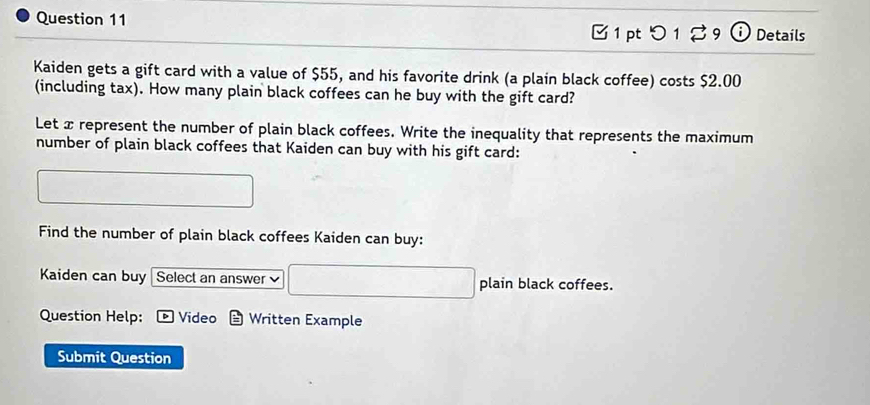 つ 1 % 9 ⓘ Details 
Kaiden gets a gift card with a value of $55, and his favorite drink (a plain black coffee) costs $2.00
(including tax). How many plain black coffees can he buy with the gift card? 
Let x represent the number of plain black coffees. Write the inequality that represents the maximum 
number of plain black coffees that Kaiden can buy with his gift card: 
Find the number of plain black coffees Kaiden can buy: 
Kaiden can buy Select an answer plain black coffees. 
Question Help: D Video Written Example 
Submit Question