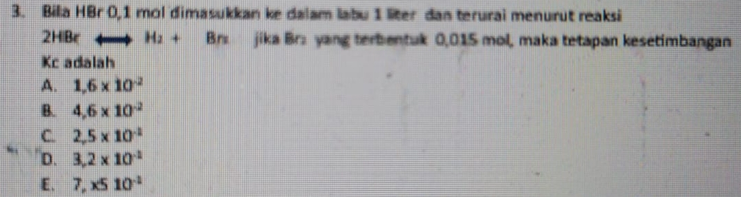 Bila HBr 0,1 mol dimasukkan ke dalam labu 1 liter dan terurai menurut reaksi
2HiBe H_2+Brs jika Br: yang terbentuk 0,015 mol, maka tetapan kesetimbangan
Kc adalah
A. 1,6* 10^(-2)
B. 4,6* 10^(-2)
C. 2,5* 10^(-2)
D. 3,2* 10^(-2)
E. 7,x510^(-2)