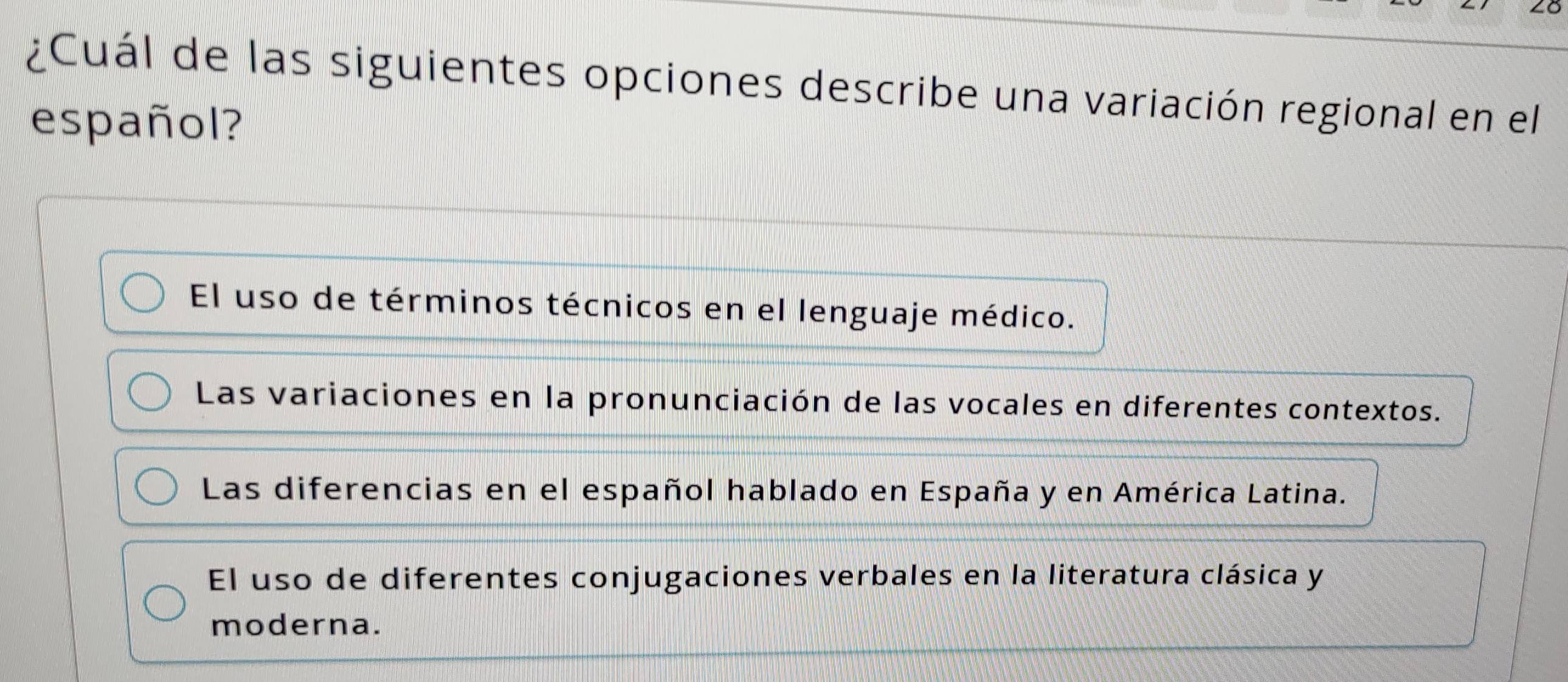 ¿Cuál de las siguientes opciones describe una variación regional en el
español?
El uso de términos técnicos en el lenguaje médico.
Las variaciones en la pronunciación de las vocales en diferentes contextos.
Las diferencias en el español hablado en España y en América Latina.
El uso de diferentes conjugaciones verbales en la literatura clásica y
moderna.