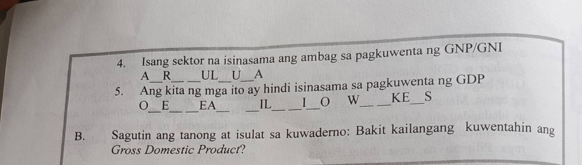 Isang sektor na isinasama ang ambag sa pagkuwenta ng GNP/GNI 
A R 
UL U A 
5. Ang kita ng mga ito ay hindi isinasama sa pagkuwenta ng GDP 
KE_ S 
_ 
__ 
__ 
E EA IL_ 
_ 
I O W_ 
B. Sagutin ang tanong at isulat sa kuwaderno: Bakit kailangang kuwentahin ang 
Gross Domestic Product?