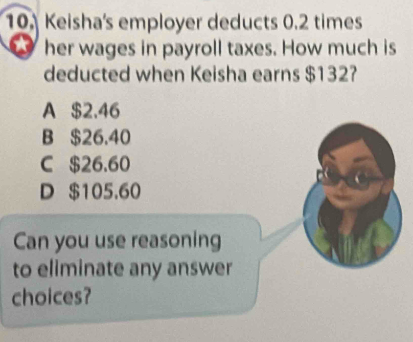 Keisha's employer deducts 0.2 times
her wages in payroll taxes. How much is
deducted when Keisha earns $132?
A $2.46
B $26.40
C $26.60
D $105,60
Can you use reasoning
to eliminate any answer
choices?