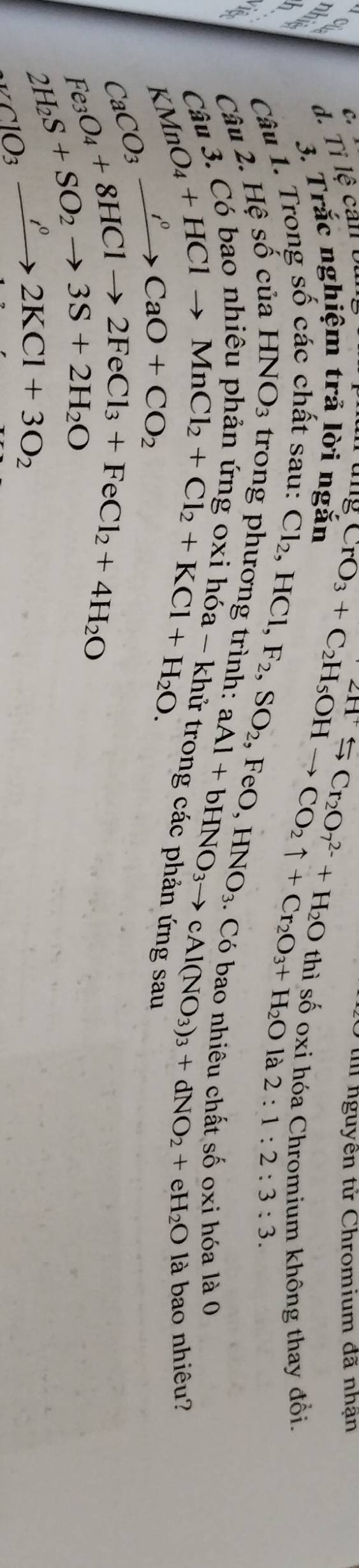 Tỉ lệ can 
tm nguyên tử Chromium đã nhận 
3. Trắc nghiệm trả lời ngắn
Cl_2, HCl, F_2, SO_2
Câu 1. Trong số các chất sau: CrO_3+C_2H_5OHto CO_2uparrow +Cr_2O_3+H_2O 2Hto Cr_2O_7^((2-)+H_2)O thì số oxi hóa Chromium không thay đổi. 
là 2:1:2:3:3. 
Câu 2. Hệ 5 shat O của HNO_3 trong phương trình: ,FeO, HNO_3. Có bao nhiêu chất số oxi hóa là 0 
_K^((C^2)_K)O_4Cl_2+Cl_2+KCl_2+H_2O. KMn-H_2O. aAl+bHNO_3to cAl(NO_3)_3+dNO_2+eH_2O là bao nhiêu?
CaCO_3xrightarrow OCaO+CO_2
Fe_3O_4+8HClto 2FeCl_3+FeCl_2+4H_2O
2H_2S+SO_2to 3S+2H_2O
_KClO_32KCl+3O_2